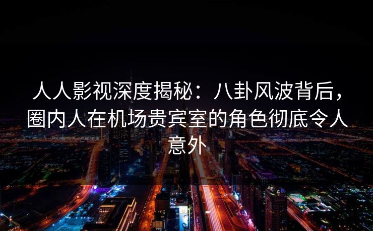人人影视深度揭秘：八卦风波背后，圈内人在机场贵宾室的角色彻底令人意外