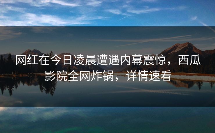 网红在今日凌晨遭遇内幕震惊，西瓜影院全网炸锅，详情速看