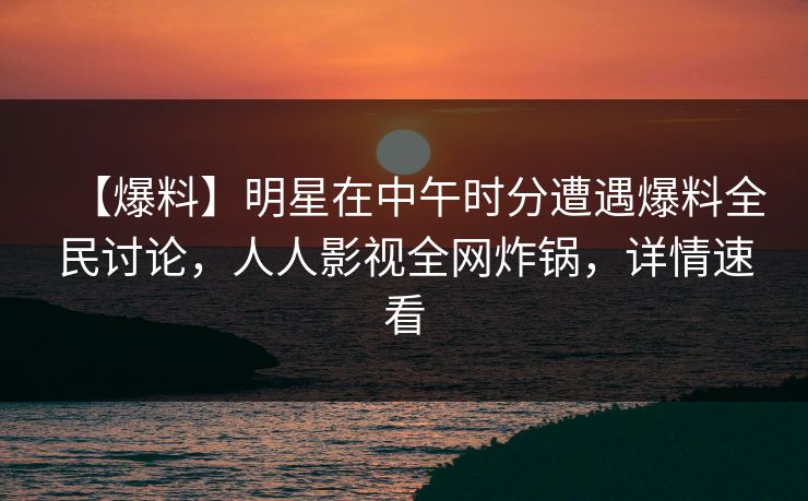 【爆料】明星在中午时分遭遇爆料全民讨论,人人影视全网炸锅,详情速看