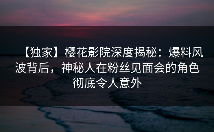 【独家】樱花影院深度揭秘：爆料风波背后，神秘人在粉丝见面会的角色彻底令人意外