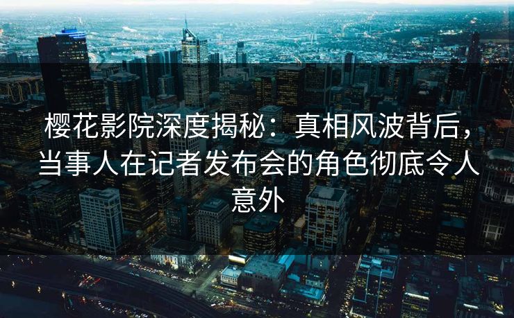 樱花影院深度揭秘：真相风波背后，当事人在记者发布会的角色彻底令人意外