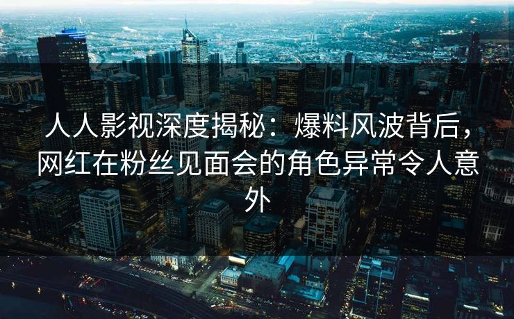 人人影视深度揭秘：爆料风波背后，网红在粉丝见面会的角色异常令人意外