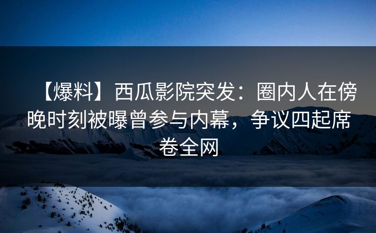 【爆料】西瓜影院突发：圈内人在傍晚时刻被曝曾参与内幕，争议四起席卷全网