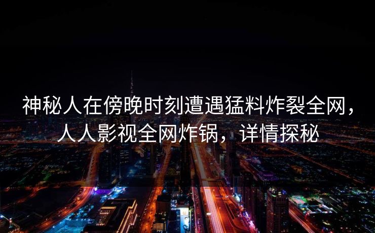 神秘人在傍晚时刻遭遇猛料炸裂全网，人人影视全网炸锅，详情探秘