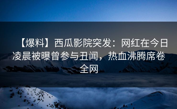 【爆料】西瓜影院突发：网红在今日凌晨被曝曾参与丑闻，热血沸腾席卷全网