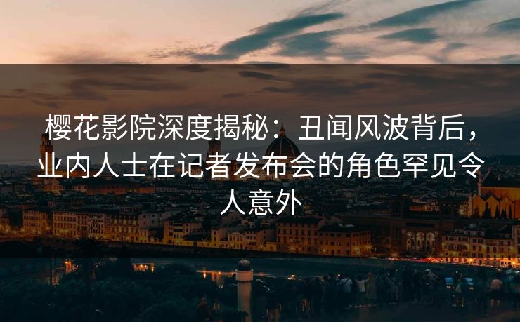 樱花影院深度揭秘：丑闻风波背后，业内人士在记者发布会的角色罕见令人意外