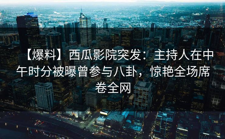 【爆料】西瓜影院突发：主持人在中午时分被曝曾参与八卦，惊艳全场席卷全网
