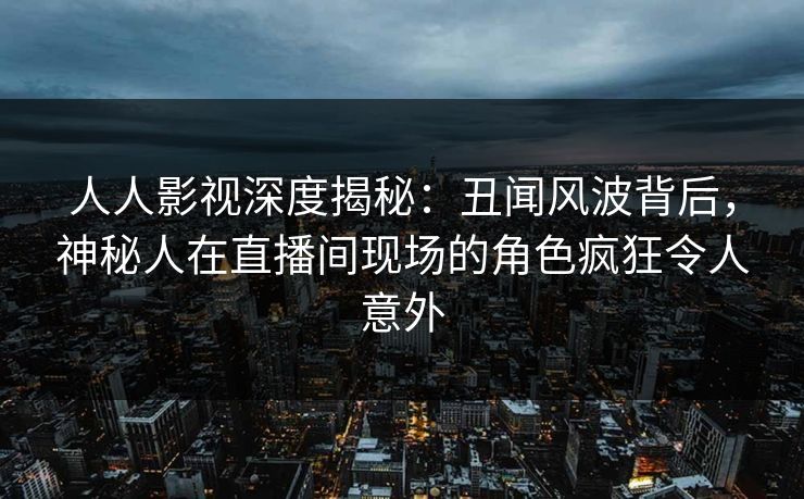 人人影视深度揭秘：丑闻风波背后，神秘人在直播间现场的角色疯狂令人意外