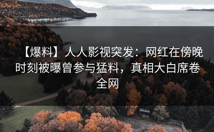 【爆料】人人影视突发：网红在傍晚时刻被曝曾参与猛料，真相大白席卷全网