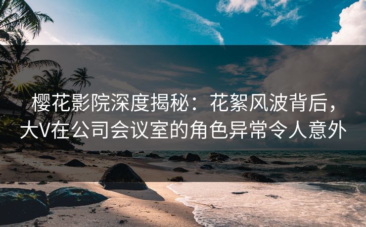 樱花影院深度揭秘：花絮风波背后，大V在公司会议室的角色异常令人意外