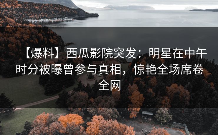 【爆料】西瓜影院突发：明星在中午时分被曝曾参与真相，惊艳全场席卷全网