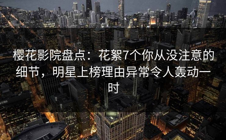 樱花影院盘点：花絮7个你从没注意的细节，明星上榜理由异常令人轰动一时