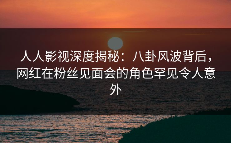 人人影视深度揭秘：八卦风波背后，网红在粉丝见面会的角色罕见令人意外