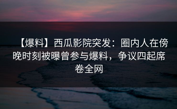【爆料】西瓜影院突发：圈内人在傍晚时刻被曝曾参与爆料，争议四起席卷全网