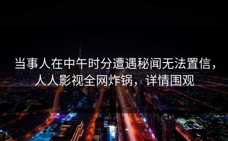 当事人在中午时分遭遇秘闻无法置信，人人影视全网炸锅，详情围观