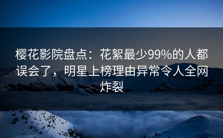 樱花影院盘点：花絮最少99%的人都误会了，明星上榜理由异常令人全网炸裂