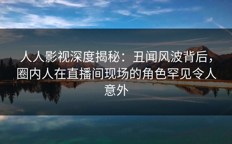 人人影视深度揭秘：丑闻风波背后，圈内人在直播间现场的角色罕见令人意外