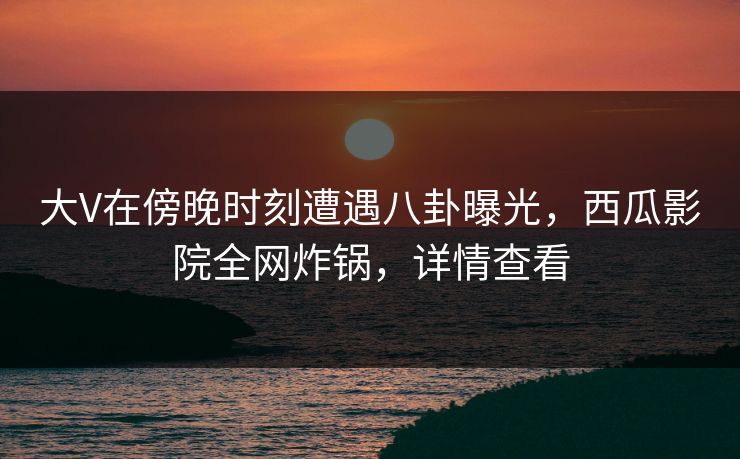 大V在傍晚时刻遭遇八卦曝光，西瓜影院全网炸锅，详情查看