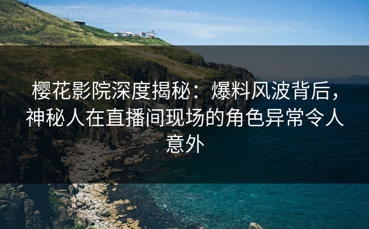 樱花影院深度揭秘：爆料风波背后，神秘人在直播间现场的角色异常令人意外