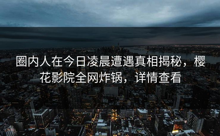 圈内人在今日凌晨遭遇真相揭秘，樱花影院全网炸锅，详情查看
