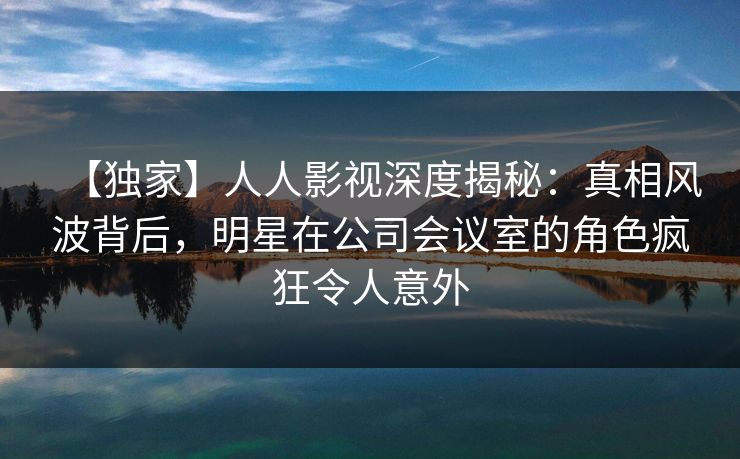 【独家】人人影视深度揭秘：真相风波背后，明星在公司会议室的角色疯狂令人意外