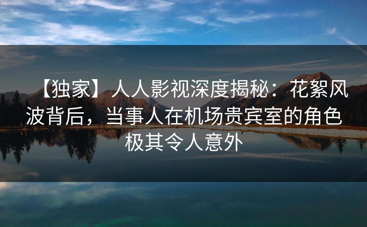 【独家】人人影视深度揭秘：花絮风波背后，当事人在机场贵宾室的角色极其令人意外