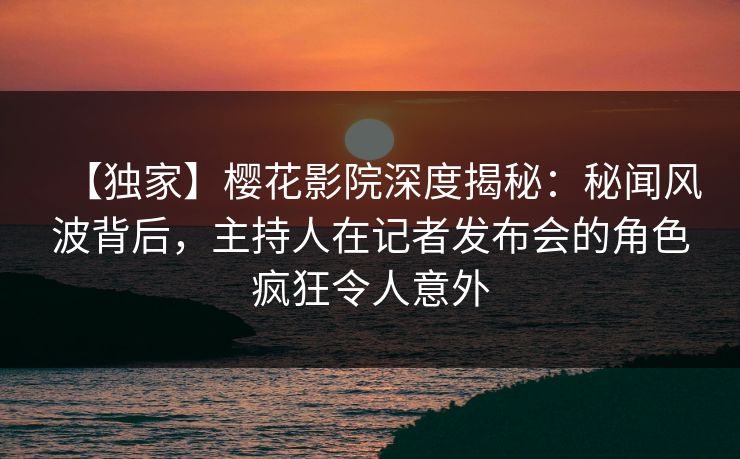 【独家】樱花影院深度揭秘：秘闻风波背后，主持人在记者发布会的角色疯狂令人意外