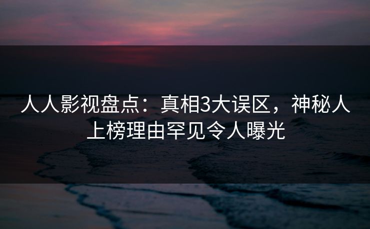 人人影视盘点：真相3大误区，神秘人上榜理由罕见令人曝光