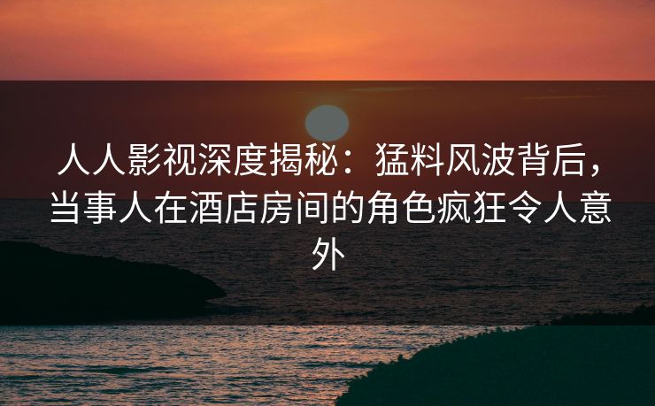 人人影视深度揭秘：猛料风波背后，当事人在酒店房间的角色疯狂令人意外