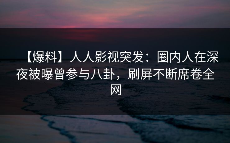 【爆料】人人影视突发：圈内人在深夜被曝曾参与八卦，刷屏不断席卷全网
