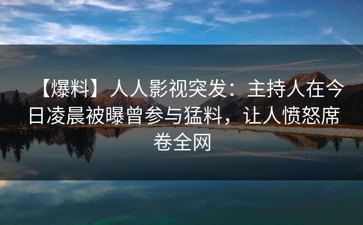 【爆料】人人影视突发：主持人在今日凌晨被曝曾参与猛料，让人愤怒席卷全网