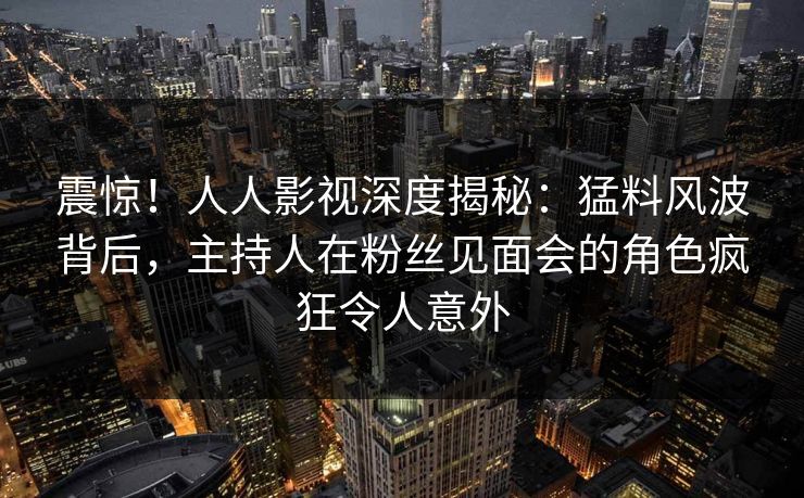 震惊！人人影视深度揭秘：猛料风波背后，主持人在粉丝见面会的角色疯狂令人意外