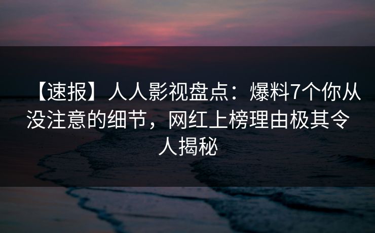 【速报】人人影视盘点：爆料7个你从没注意的细节，网红上榜理由极其令人揭秘