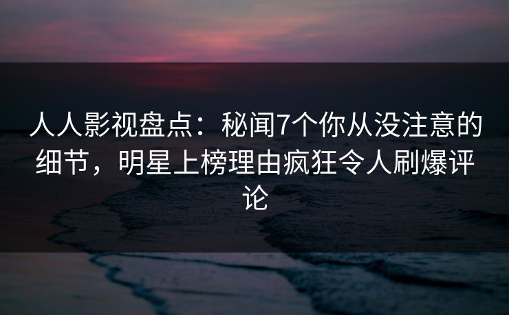 人人影视盘点：秘闻7个你从没注意的细节，明星上榜理由疯狂令人刷爆评论