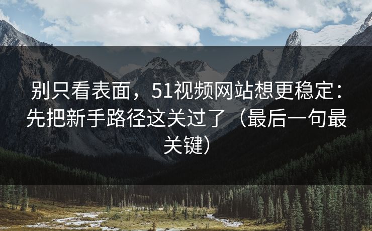 别只看表面，51视频网站想更稳定：先把新手路径这关过了（最后一句最关键）