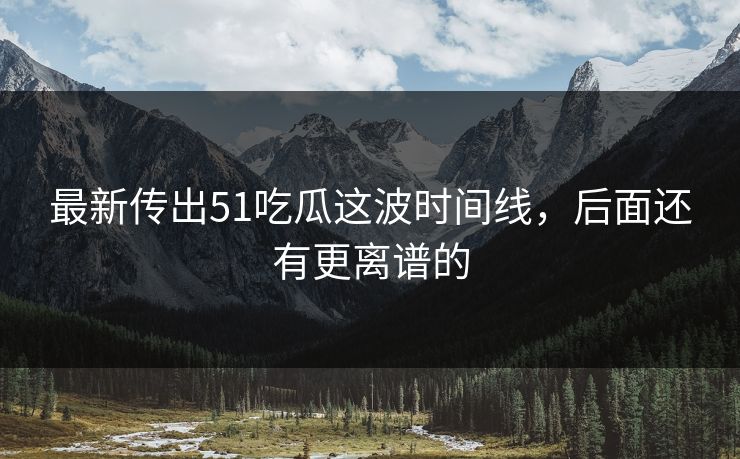 最新传出51吃瓜这波时间线，后面还有更离谱的