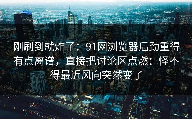 刚刷到就炸了：91网浏览器后劲重得有点离谱，直接把讨论区点燃：怪不得最近风向突然变了